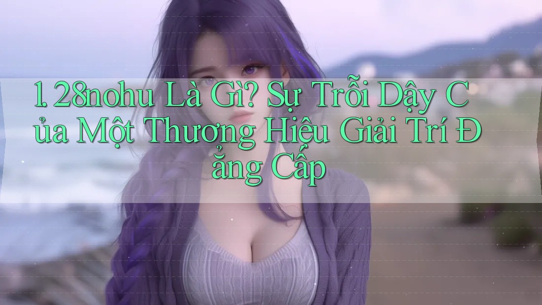 1. 28nohu Là Gì? Sự Trỗi Dậy Của Một Thương Hiệu Giải Trí Đẳng Cấp