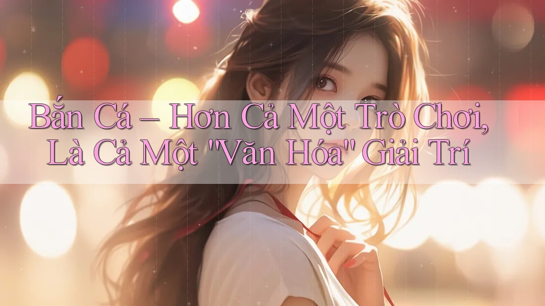 Bắn Cá – Hơn Cả Một Trò Chơi, Là Cả Một “Văn Hóa” Giải Trí