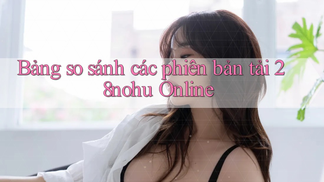 Bảng so sánh các phiên bản tải 28nohu Online