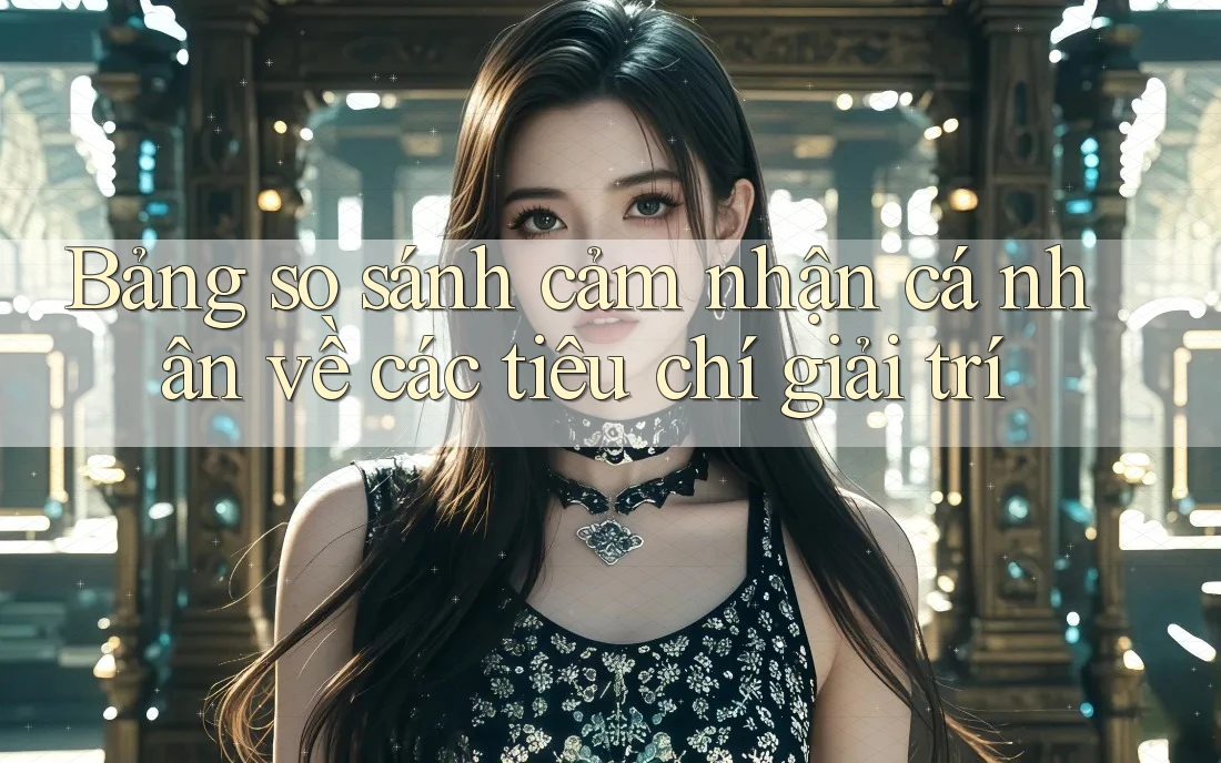 Bảng so sánh cảm nhận cá nhân về các tiêu chí giải trí