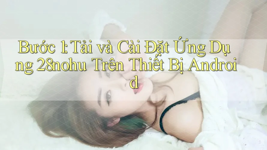 Bước 1: Tải và Cài Đặt Ứng Dụng 28nohu Trên Thiết Bị Android