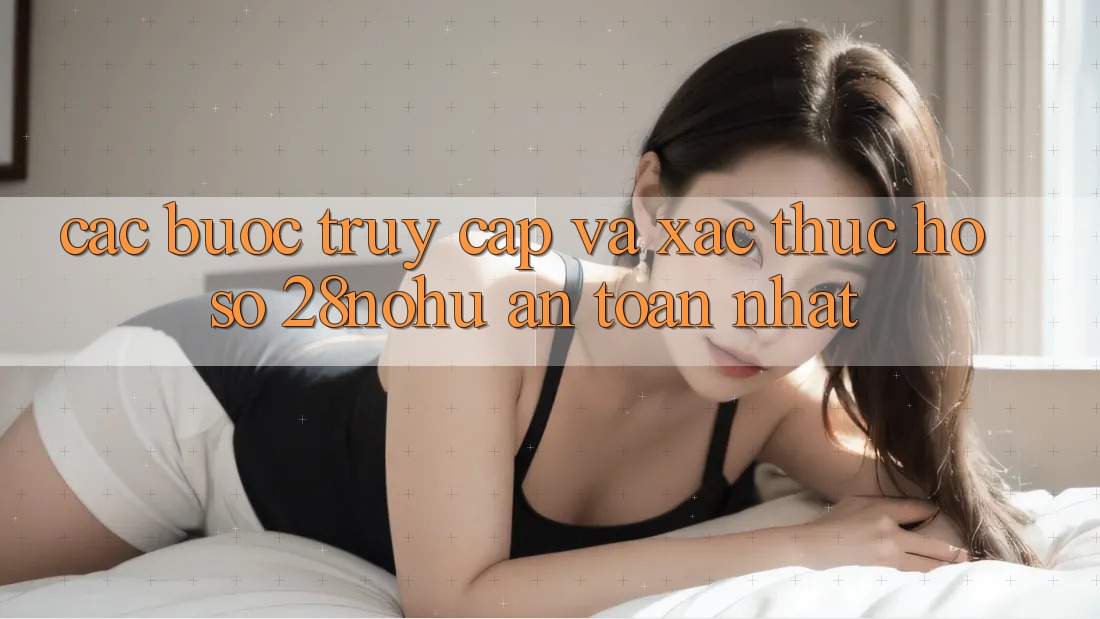 Các bước Truy Cập Và Xác Thực Hồ sơ 28nohu An Toàn Nhất
