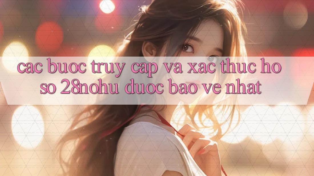 Các bước Truy Cập Và Xác Thực Hồ sơ 28nohu Được bảo vệ Nhất