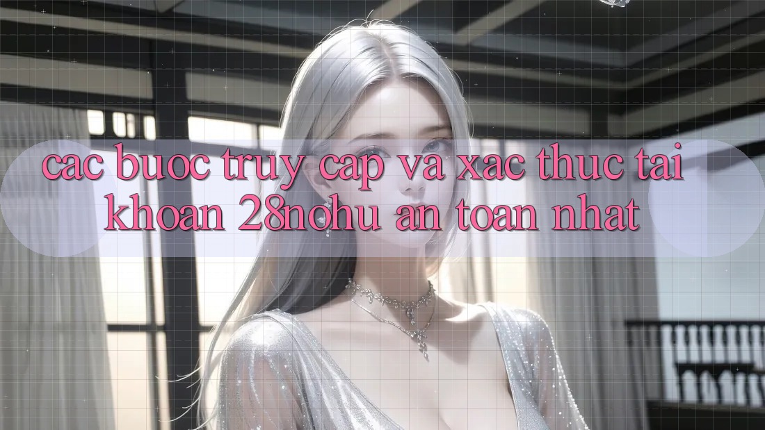 Các bước Truy Cập Và Xác Thực Tài Khoản 28nohu An Toàn Nhất