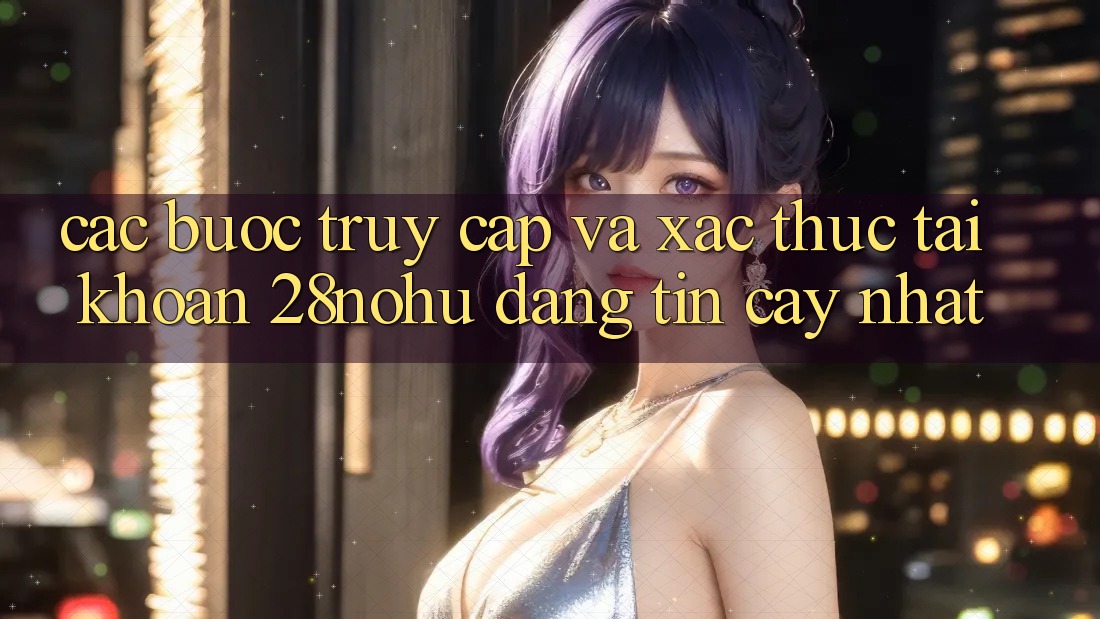 Các bước Truy Cập Và Xác Thực Tài Khoản 28nohu Đáng tin cậy Nhất