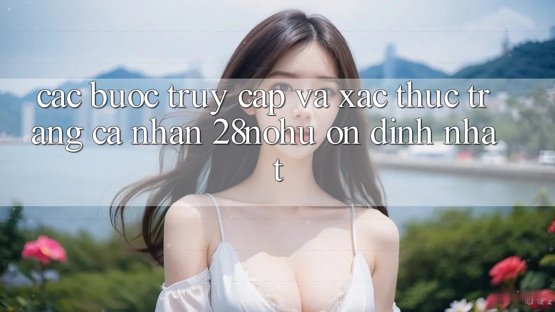 Các bước Truy Cập Và Xác Thực Trang cá nhân 28nohu Ổn định Nhất