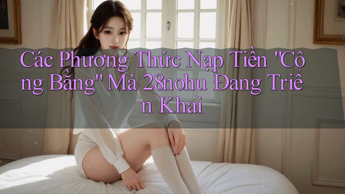 Các Phương Thức Nạp Tiền “Công Bằng” Mà 28nohu Đang Triển Khai
