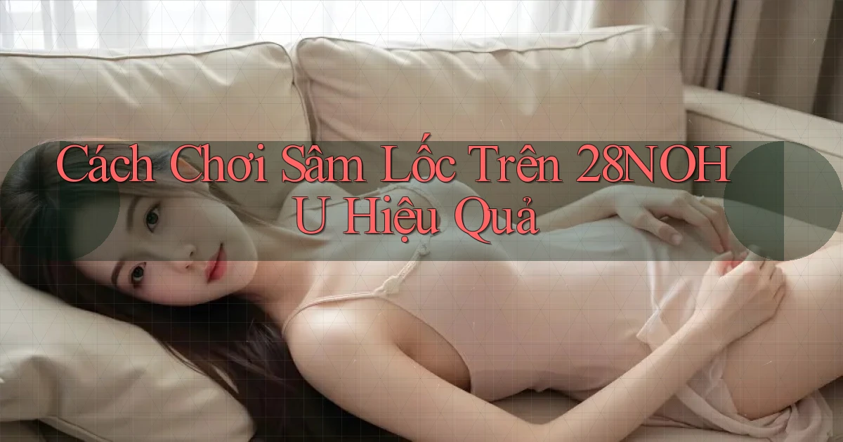 cách chơi sâm lốc trên 28nohu hiệu quả