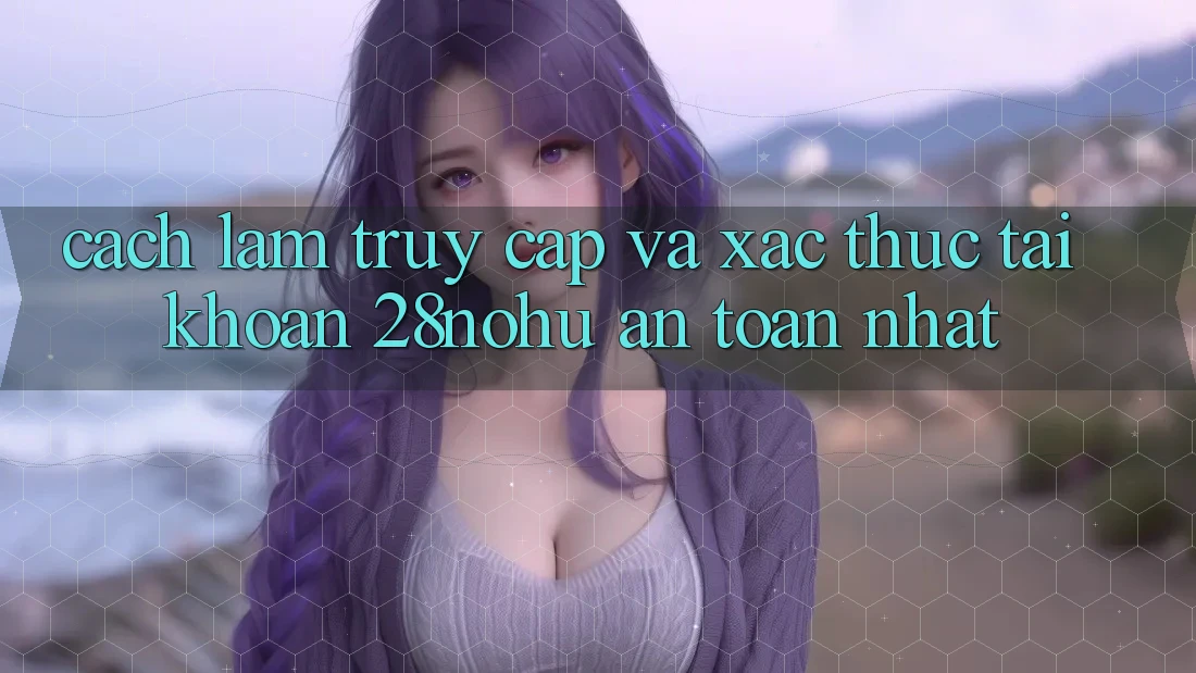 Cách làm Truy Cập Và Xác Thực Tài khoản 28nohu An Toàn Nhất