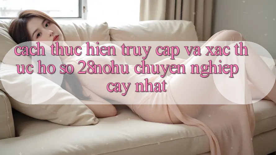 Cách thực hiện Truy Cập Và Xác Thực Hồ sơ 28nohu Chuyên nghiệp cậy Nhất