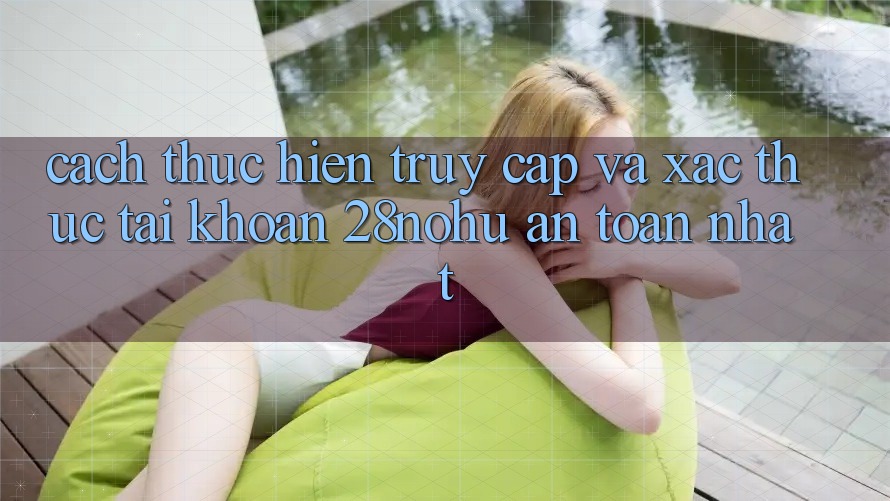Cách thực hiện Truy Cập Và Xác Thực Tài Khoản 28nohu An toàn Nhất