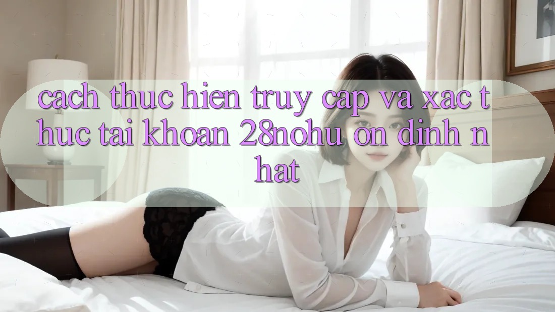 Cách thực hiện Truy Cập Và Xác Thực Tài Khoản 28nohu Ổn định Nhất