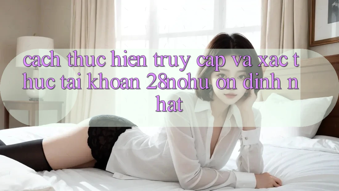 Cách thực hiện Truy Cập Và Xác Thực Tài Khoản 28nohu Ổn định Nhất