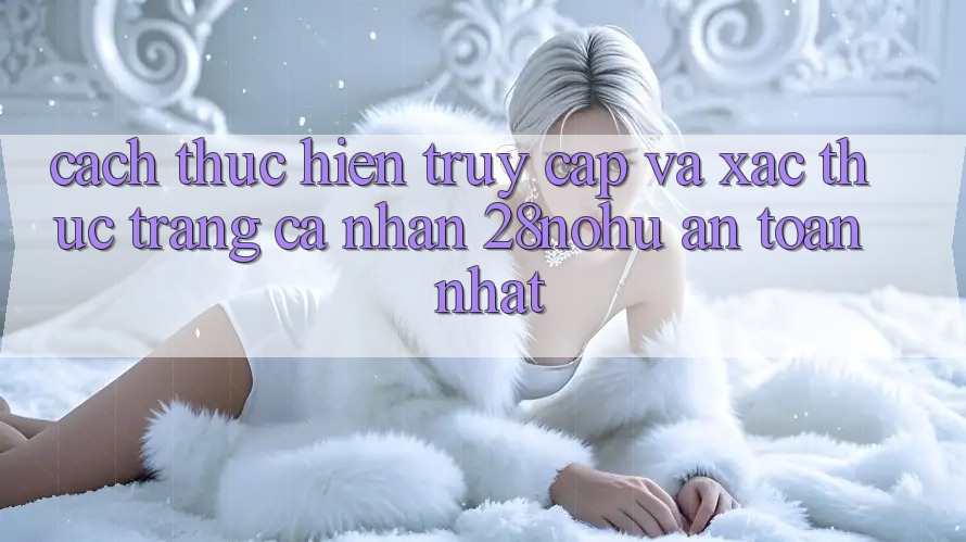 Cách thực hiện Truy Cập Và Xác Thực Trang cá nhân 28nohu An toàn Nhất