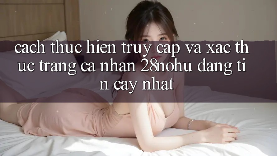Cách thực hiện Truy Cập Và Xác Thực Trang cá nhân 28nohu Đáng tin cậy Nhất
