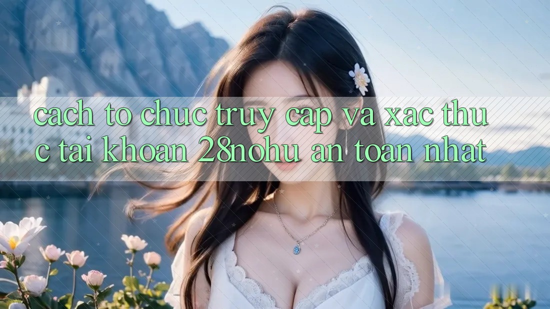Cách tổ chức Truy Cập Và Xác Thực Tài Khoản 28nohu An Toàn Nhất