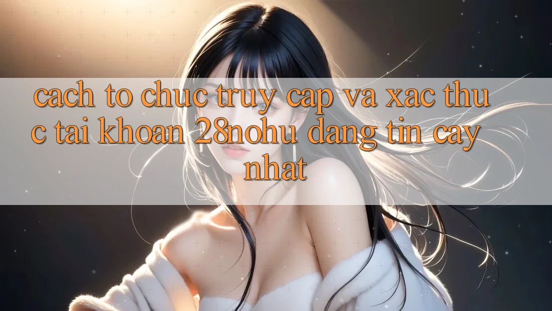 Cách tổ chức Truy Cập Và Xác Thực Tài Khoản 28nohu Đáng tin cậy Nhất