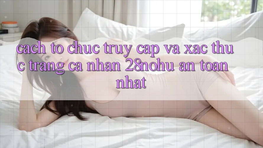 Cách tổ chức Truy Cập Và Xác Thực Trang cá nhân 28nohu An Toàn Nhất