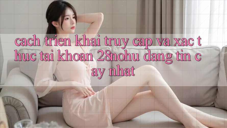 Cách triển khai Truy Cập Và Xác Thực Tài khoản 28nohu Đáng tin cậy Nhất