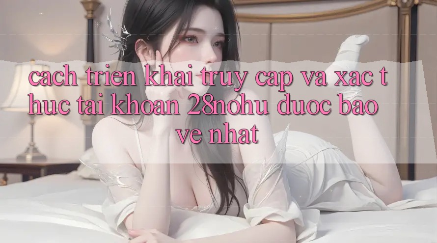 Cách triển khai Truy Cập Và Xác Thực Tài Khoản 28nohu Được bảo vệ Nhất