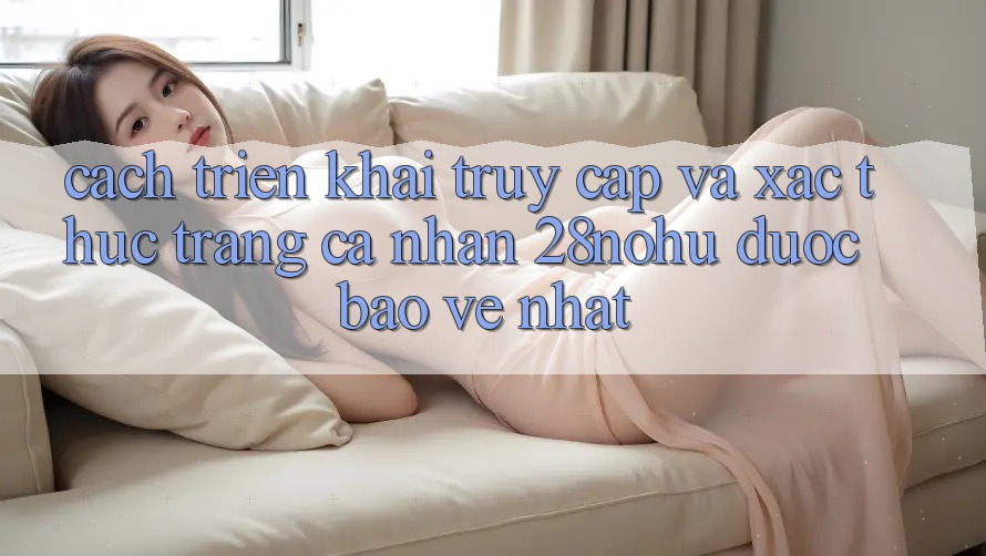Cách triển khai Truy Cập Và Xác Thực Trang cá nhân 28nohu Được bảo vệ Nhất