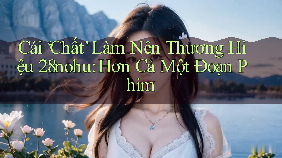 Cái ‘Chất’ Làm Nên Thương Hiệu 28nohu: Hơn Cả Một Đoạn Phim