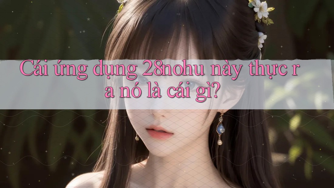Cái ứng dụng 28nohu này thực ra nó là cái gì?