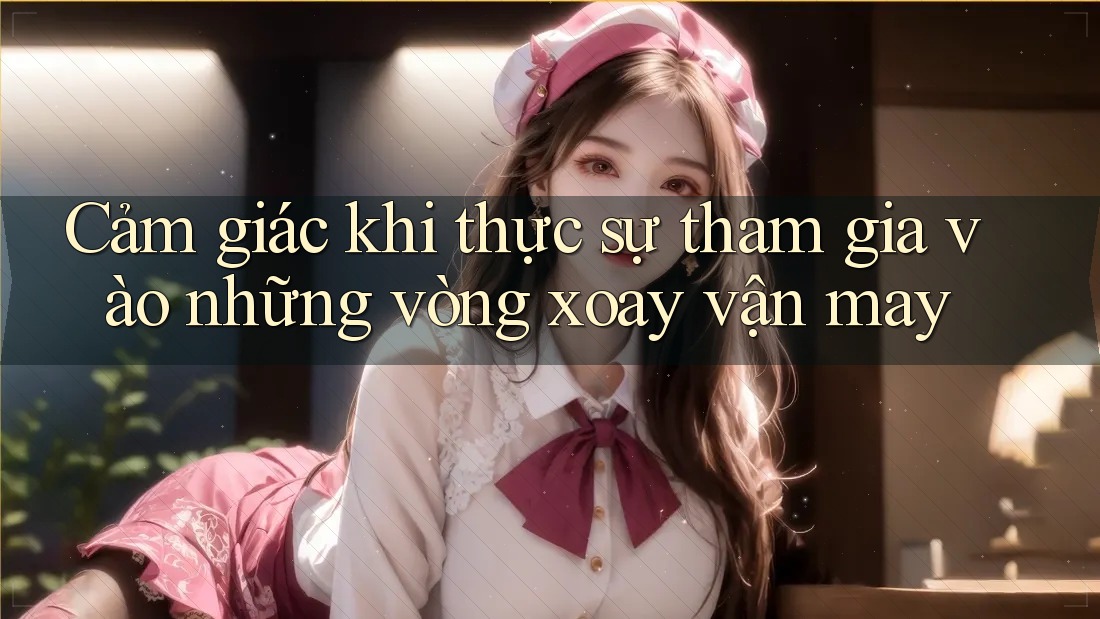 Cảm giác khi thực sự tham gia vào những vòng xoay vận may