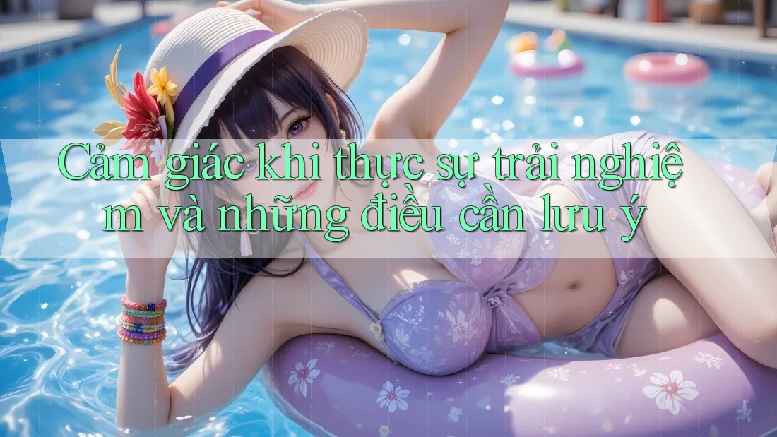 Cảm giác khi thực sự trải nghiệm và những điều cần lưu ý