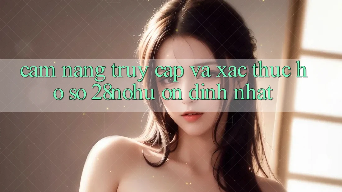 Cẩm nang Truy Cập Và Xác Thực Hồ sơ 28nohu Ổn định Nhất