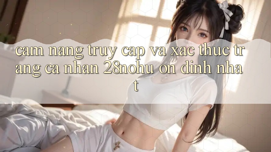 Cẩm nang Truy Cập Và Xác Thực Trang cá nhân 28nohu Ổn định Nhất