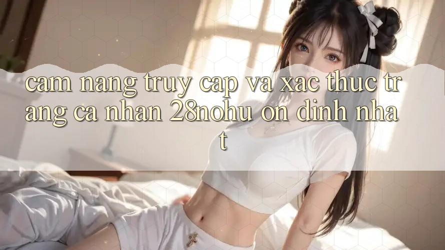 Cẩm nang Truy Cập Và Xác Thực Trang cá nhân 28nohu Ổn định Nhất