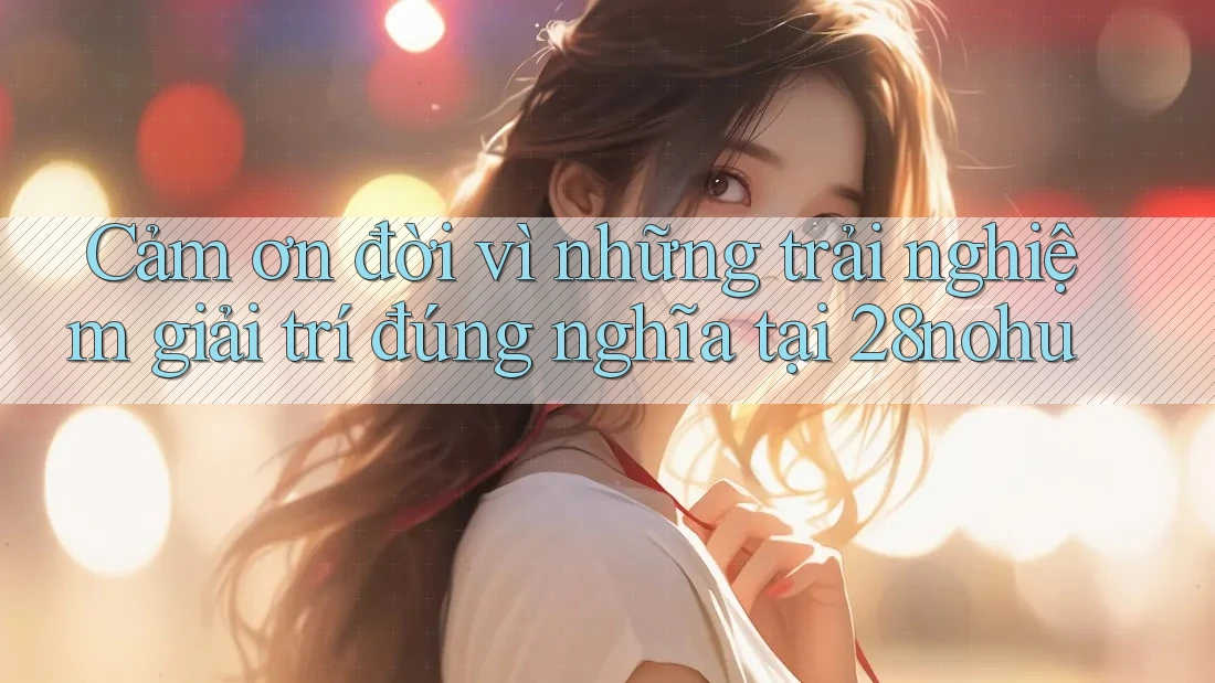 Cảm ơn đời vì những trải nghiệm giải trí đúng nghĩa tại 28nohu