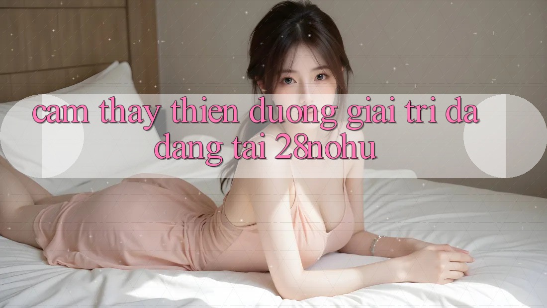 Cảm thấy Thiên Đường Giải Trí Đa Dạng Tại 28nohu