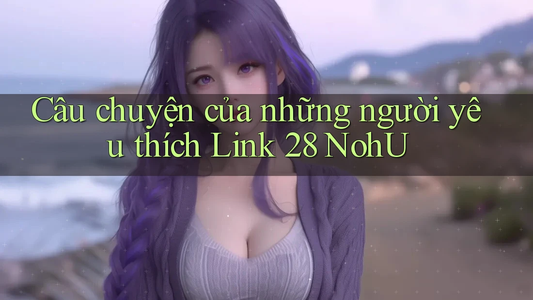 Câu chuyện của những người yêu thích Link 28 NohU