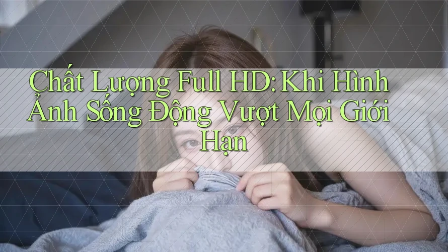 Chất Lượng Full HD: Khi Hình Ảnh Sống Động Vượt Mọi Giới Hạn