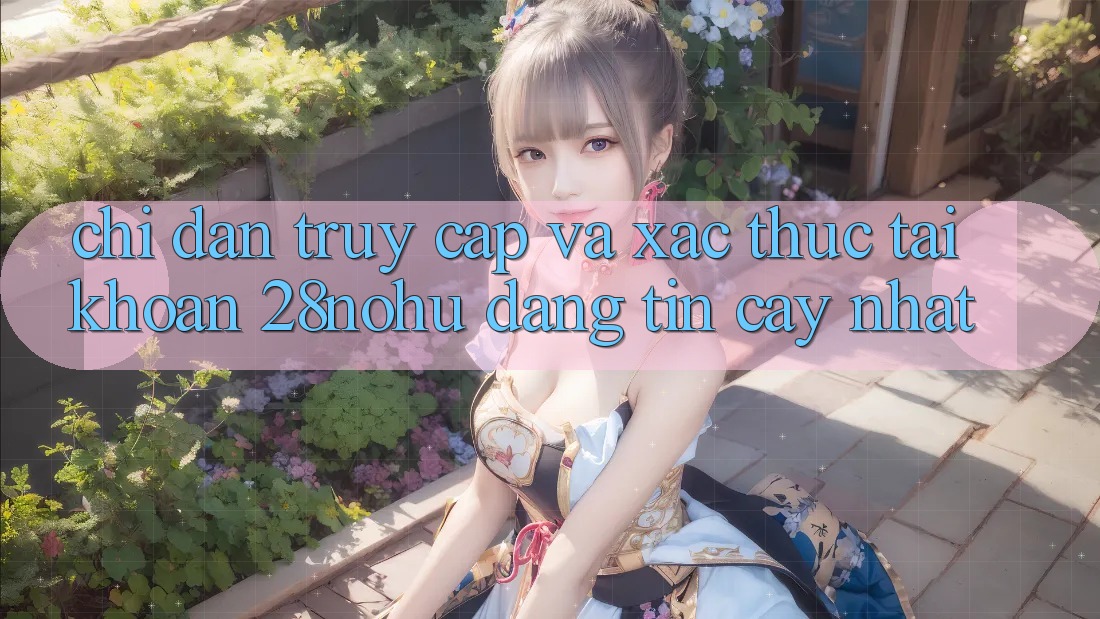 Chỉ dẫn Truy Cập Và Xác Thực Tài Khoản 28nohu Đáng tin cậy Nhất
