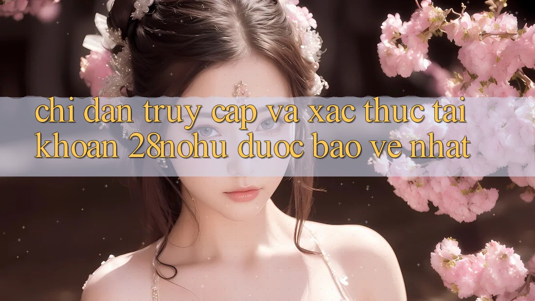 Chỉ dẫn Truy Cập Và Xác Thực Tài Khoản 28nohu Được bảo vệ Nhất