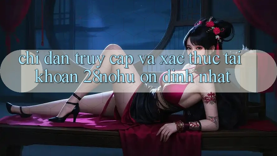 Chỉ dẫn Truy Cập Và Xác Thực Tài Khoản 28nohu Ổn định Nhất