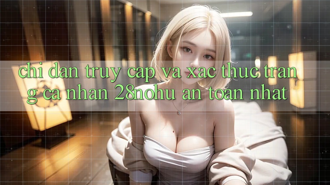 Chỉ dẫn Truy Cập Và Xác Thực Trang cá nhân 28nohu An Toàn Nhất