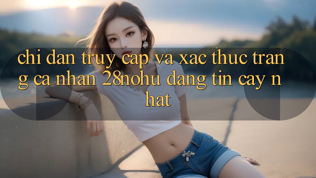 Chỉ dẫn Truy Cập Và Xác Thực Trang cá nhân 28nohu Đáng tin cậy Nhất