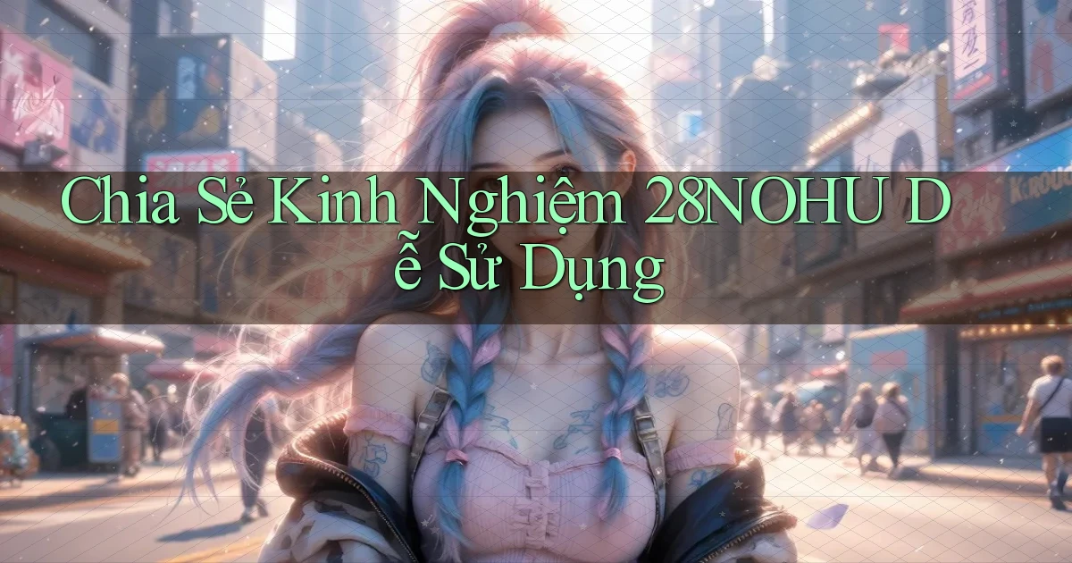 chia sẻ kinh nghiệm 28nohu dễ sử dụng