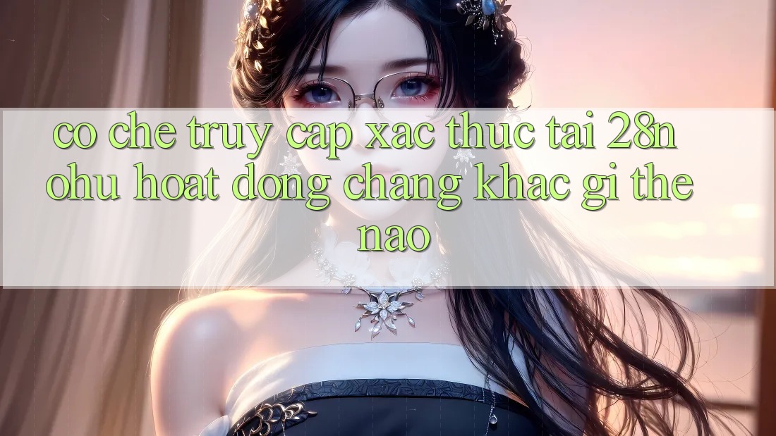 Cơ Chế “Truy Cập Xác Thực” Tại 28nohu Hoạt Động Chẳng khác gì Thế Nào?