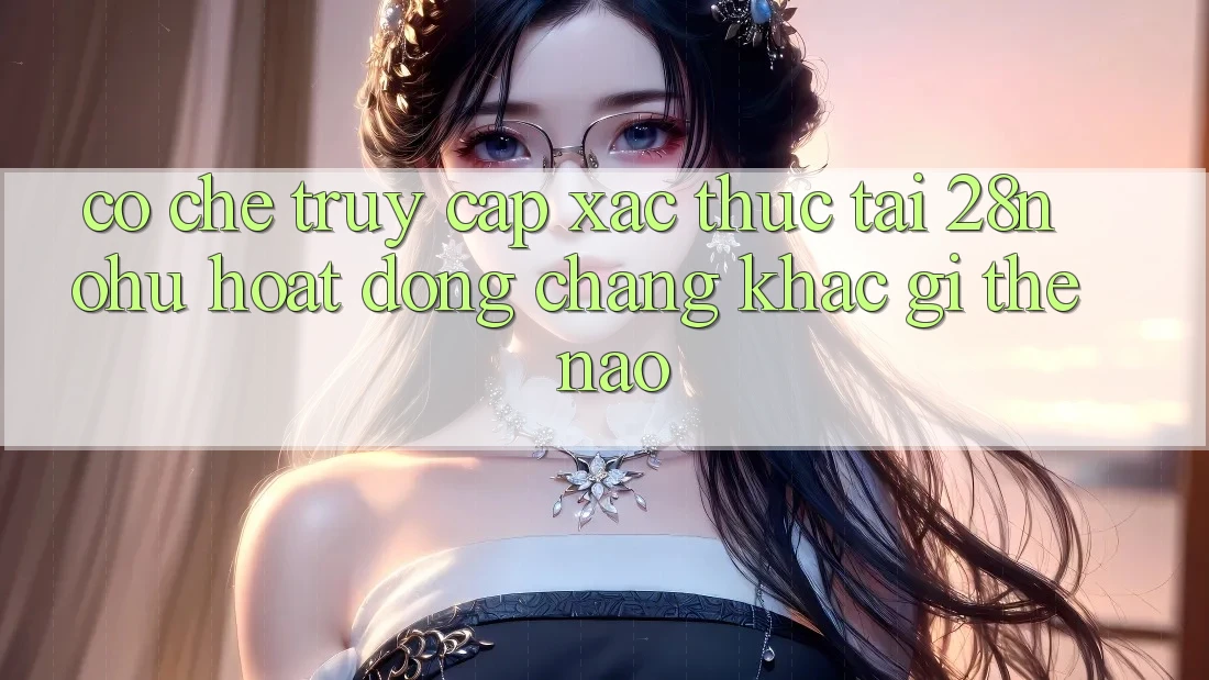 Cơ Chế “Truy Cập Xác Thực” Tại 28nohu Hoạt Động Chẳng khác gì Thế Nào?