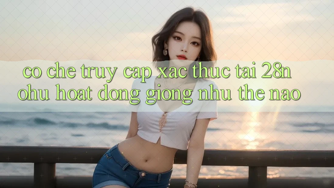 Cơ Chế “Truy Cập Xác Thực” Tại 28nohu Hoạt Động Giống như Thế Nào?