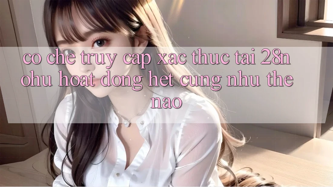 Cơ Chế “Truy Cập Xác Thực” Tại 28nohu Hoạt Động Hệt cũng như Thế Nào?