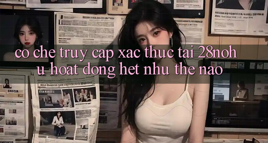Cơ Chế “Truy Cập Xác Thực” Tại 28nohu Hoạt Động Hệt như Thế Nào?