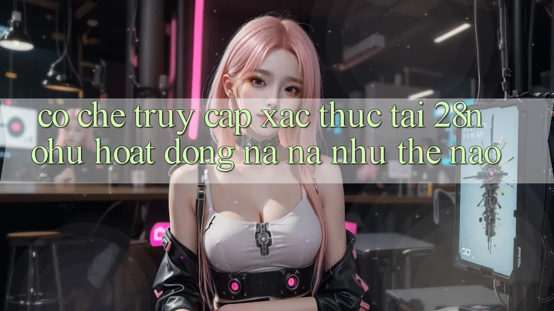 Cơ Chế “Truy Cập Xác Thực” Tại 28nohu Hoạt Động Na ná như Thế Nào?