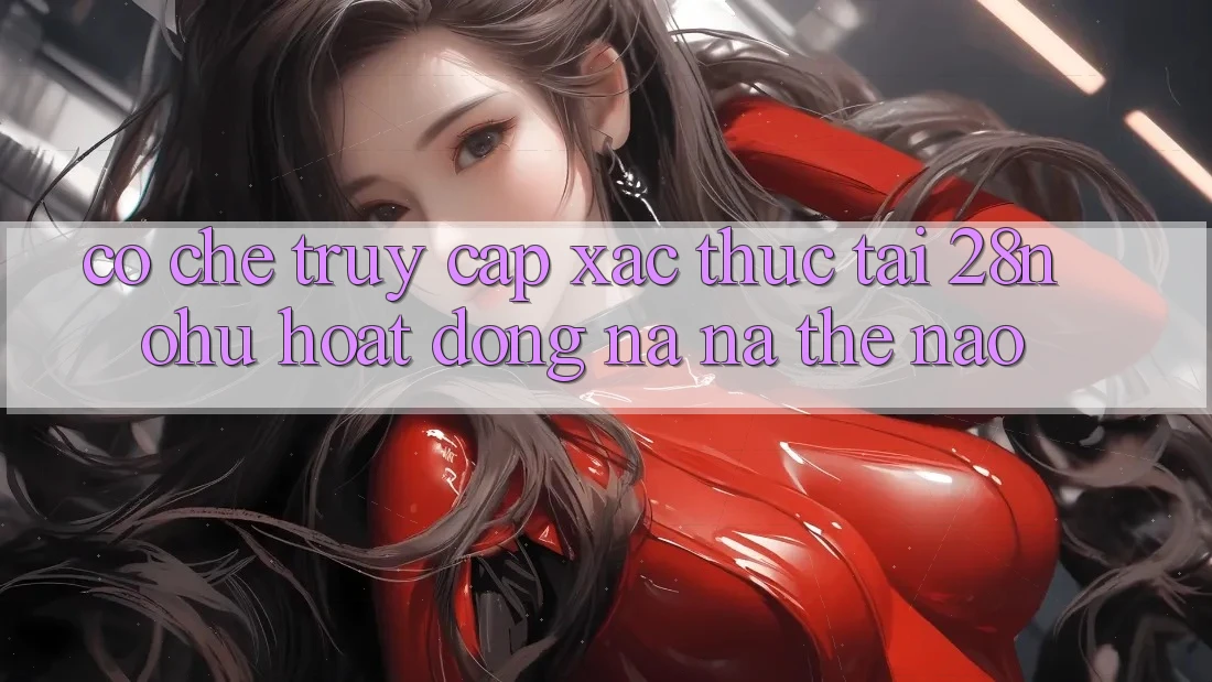 Cơ Chế “Truy Cập Xác Thực” Tại 28nohu Hoạt Động Na ná Thế Nào?