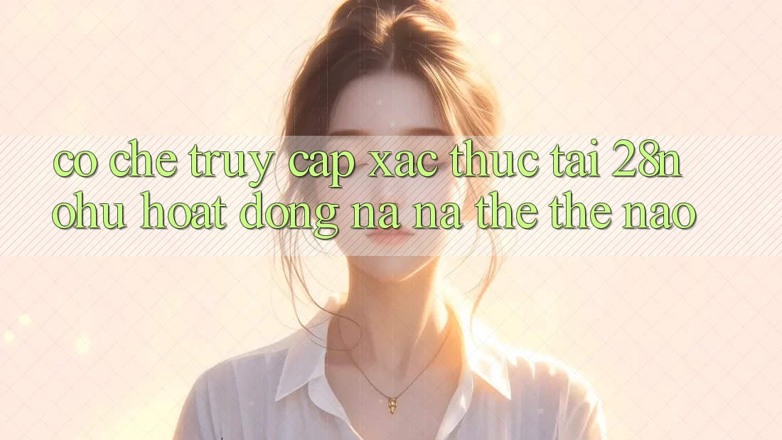 Cơ Chế “Truy Cập Xác Thực” Tại 28nohu Hoạt Động Na ná thể Thế Nào?